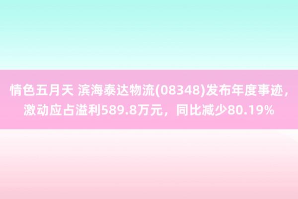 情色五月天 滨海泰达物流(08348)发布年度事迹，激动应占溢利589.8万元，同比减少80.19%