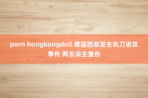 porn hongkongdoll 德国西部发生执刀进攻事件 两东谈主重伤