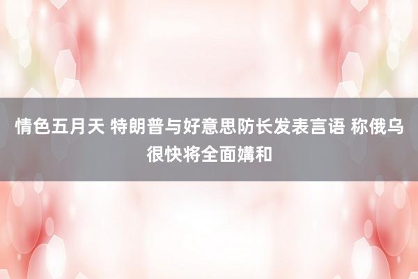 情色五月天 特朗普与好意思防长发表言语 称俄乌很快将全面媾和