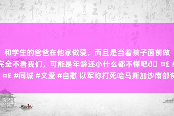 和学生的爸爸在他家做爱，而且是当着孩子面前做爱，太刺激了，孩子完全不看我们，可能是年龄还小什么都不懂吧🤣 #同城 #文爱 #自慰 以军称打死哈马斯加沙南部谍报部门隆重东谈主