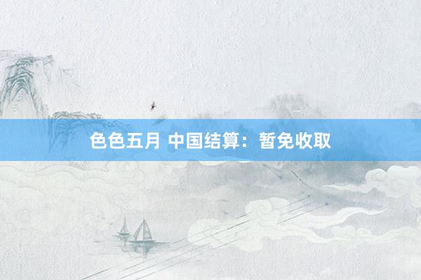色色五月 中国结算：暂免收取