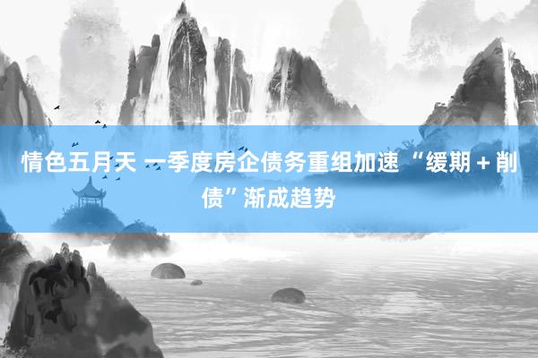 情色五月天 一季度房企债务重组加速 “缓期＋削债”渐成趋势