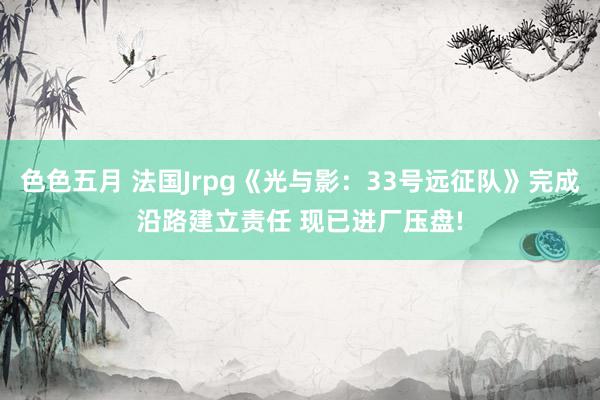 色色五月 法国Jrpg《光与影：33号远征队》完成沿路建立责任 现已进厂压盘!