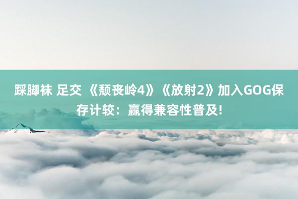 踩脚袜 足交 《颓丧岭4》《放射2》加入GOG保存计较：赢得兼容性普及!