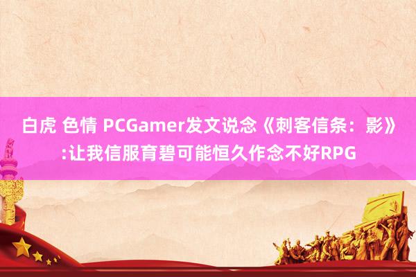 白虎 色情 PCGamer发文说念《刺客信条：影》:让我信服育碧可能恒久作念不好RPG