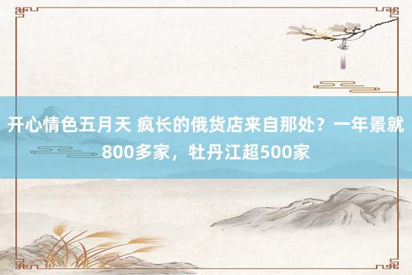 开心情色五月天 疯长的俄货店来自那处？一年景就800多家，牡丹江超500家