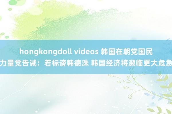 hongkongdoll videos 韩国在朝党国民力量党告诫：若标谤韩德洙 韩国经济将濒临更大危急