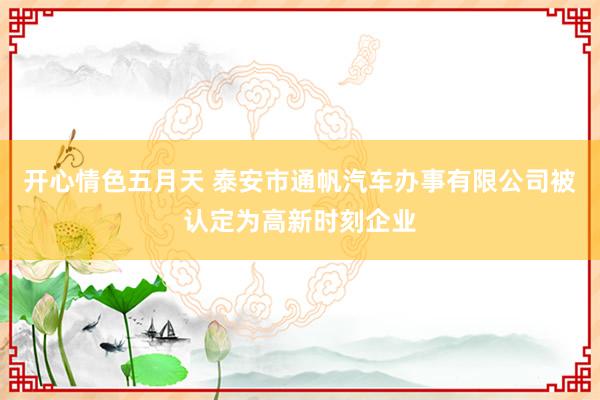 开心情色五月天 泰安市通帆汽车办事有限公司被认定为高新时刻企业