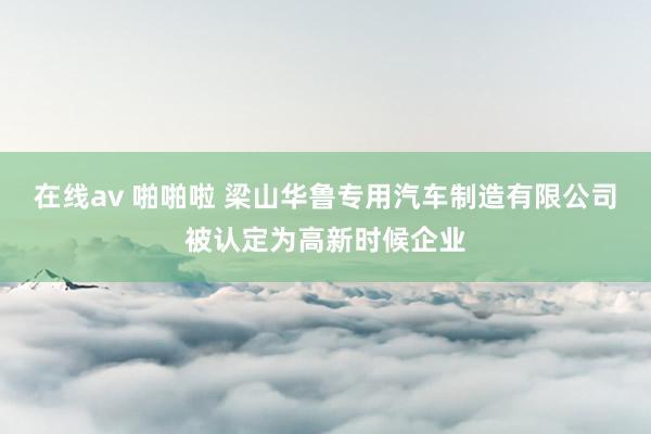 在线av 啪啪啦 梁山华鲁专用汽车制造有限公司被认定为高新时候企业