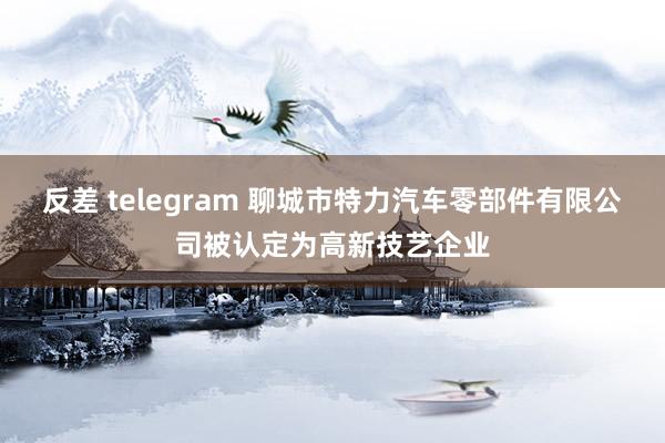 反差 telegram 聊城市特力汽车零部件有限公司被认定为高新技艺企业