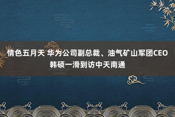 情色五月天 华为公司副总裁、油气矿山军团CEO韩硕一滑到访中天南通