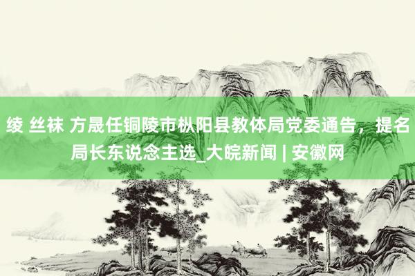 绫 丝袜 方晟任铜陵市枞阳县教体局党委通告，提名局长东说念主选_大皖新闻 | 安徽网
