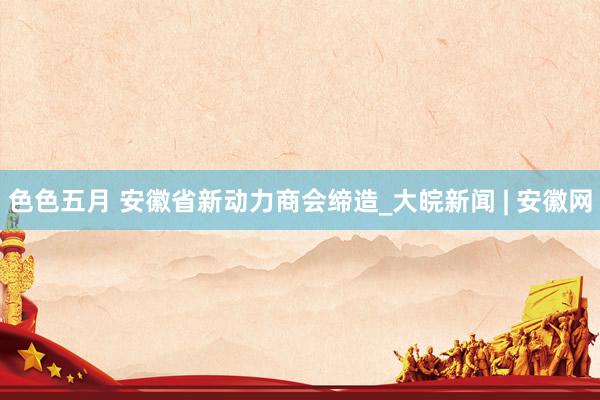 色色五月 安徽省新动力商会缔造_大皖新闻 | 安徽网