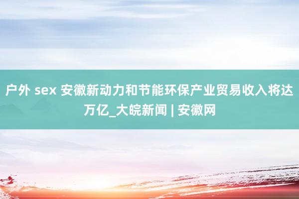 户外 sex 安徽新动力和节能环保产业贸易收入将达万亿_大皖新闻 | 安徽网
