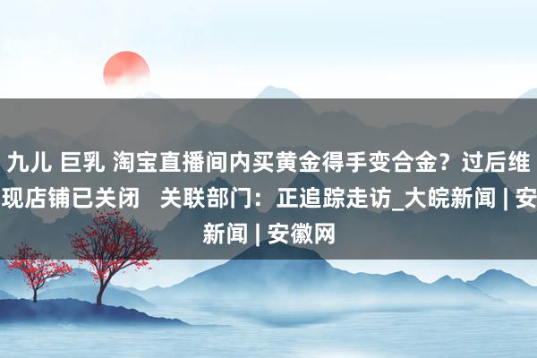 九儿 巨乳 淘宝直播间内买黄金得手变合金？过后维权发现店铺已关闭   关联部门：正追踪走访_大皖新闻 | 安徽网