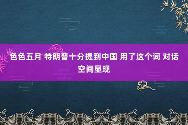 色色五月 特朗普十分提到中国 用了这个词 对话空间显现