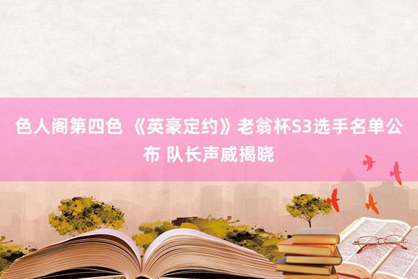 色人阁第四色 《英豪定约》老翁杯S3选手名单公布 队长声威揭晓
