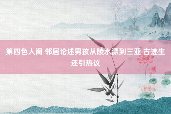 第四色人阁 邻居论述男孩从陵水漂到三亚 古迹生还引热议