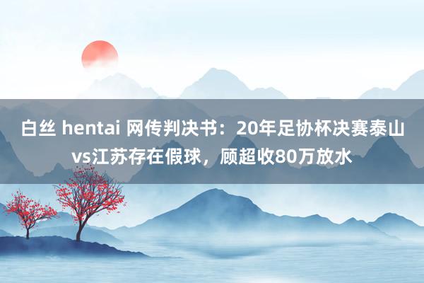 白丝 hentai 网传判决书：20年足协杯决赛泰山vs江苏存在假球，顾超收80万放水