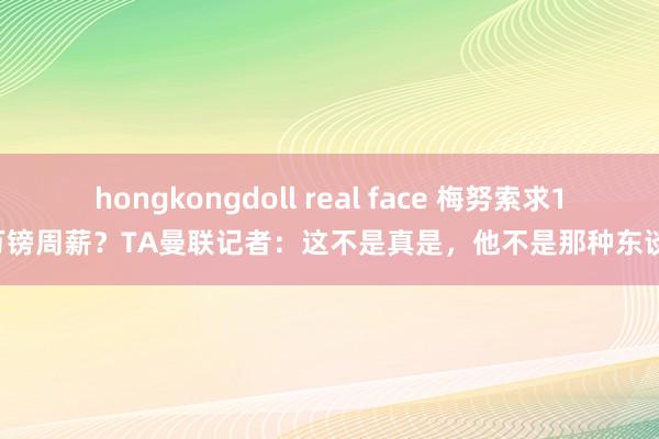 hongkongdoll real face 梅努索求18万镑周薪？TA曼联记者：这不是真是，他不是那种东谈主