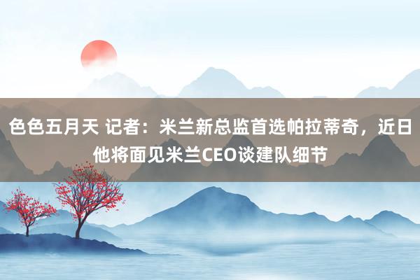 色色五月天 记者：米兰新总监首选帕拉蒂奇，近日他将面见米兰CEO谈建队细节