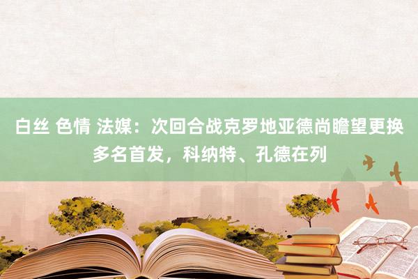 白丝 色情 法媒：次回合战克罗地亚德尚瞻望更换多名首发，科纳特、孔德在列