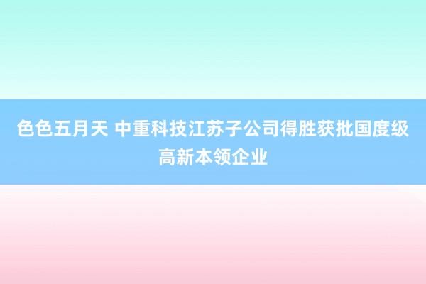 色色五月天 中重科技江苏子公司得胜获批国度级高新本领企业