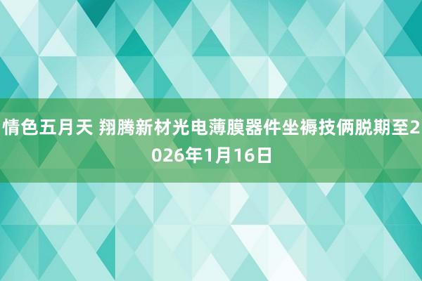 情色五月天 翔腾新材光电薄膜器件坐褥技俩脱期至2026年1月16日