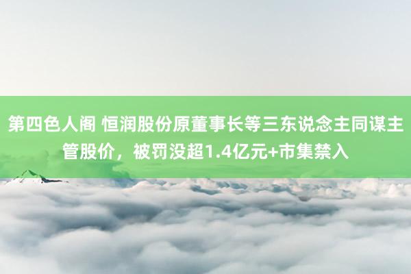 第四色人阁 恒润股份原董事长等三东说念主同谋主管股价，被罚没超1.4亿元+市集禁入