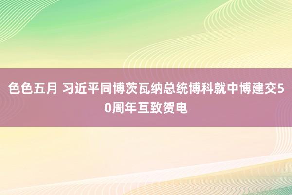 色色五月 习近平同博茨瓦纳总统博科就中博建交50周年互致贺电
