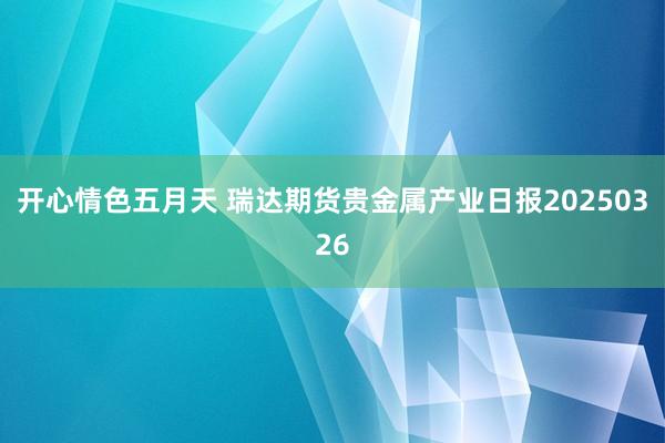 开心情色五月天 瑞达期货贵金属产业日报20250326