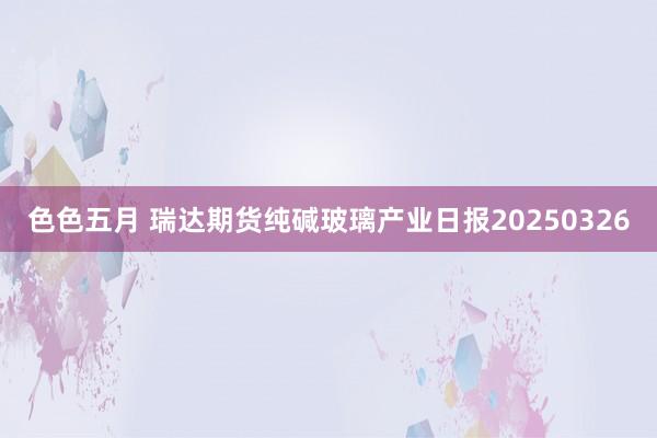 色色五月 瑞达期货纯碱玻璃产业日报20250326