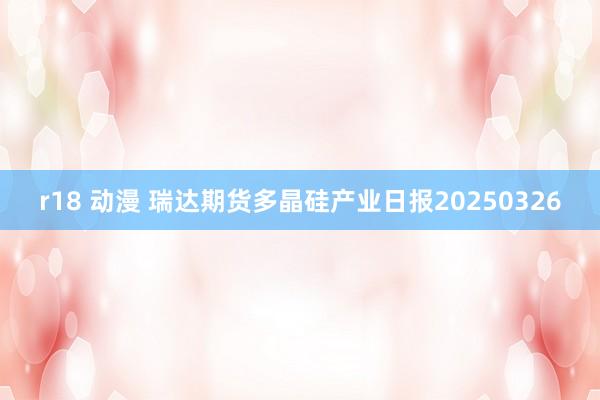 r18 动漫 瑞达期货多晶硅产业日报20250326