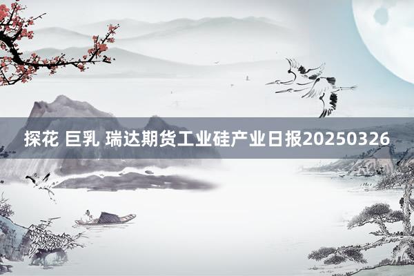 探花 巨乳 瑞达期货工业硅产业日报20250326