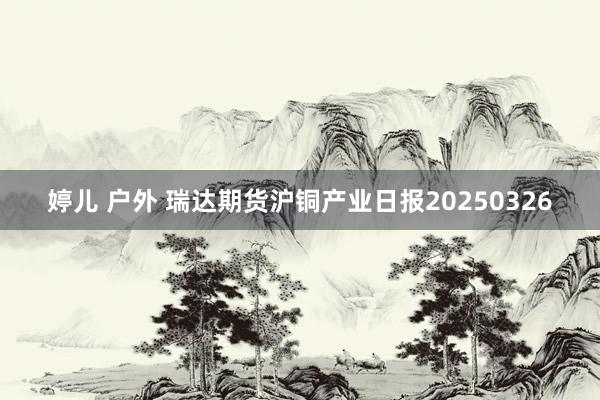 婷儿 户外 瑞达期货沪铜产业日报20250326