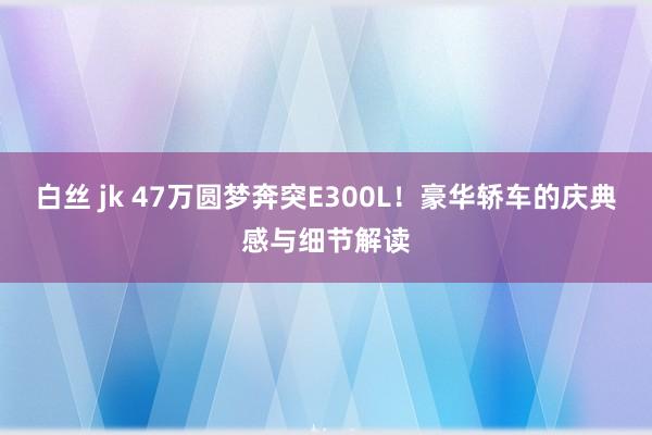 白丝 jk 47万圆梦奔突E300L！豪华轿车的庆典感与细节解读