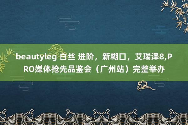beautyleg 白丝 进阶，新糊口，艾瑞泽8，PRO媒体抢先品鉴会（广州站）完整举办
