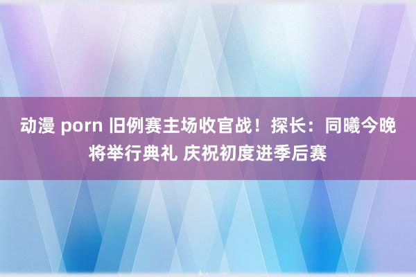动漫 porn 旧例赛主场收官战！探长：同曦今晚将举行典礼 庆祝初度进季后赛