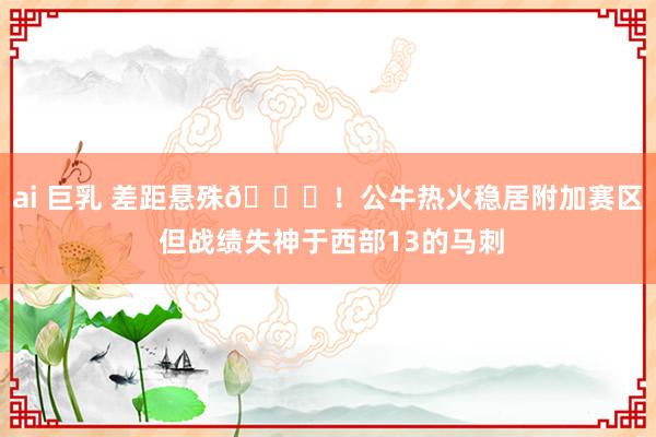 ai 巨乳 差距悬殊😜！公牛热火稳居附加赛区 但战绩失神于西部13的马刺