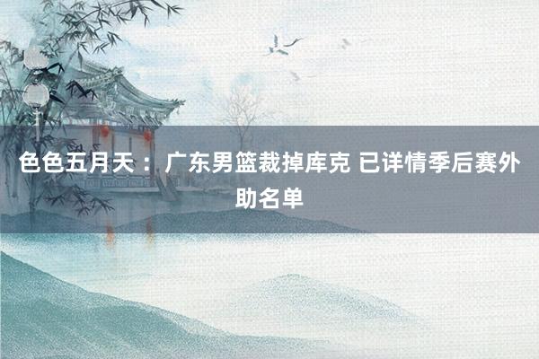 色色五月天 ：广东男篮裁掉库克 已详情季后赛外助名单