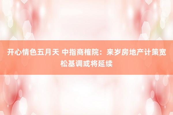 开心情色五月天 中指商榷院：来岁房地产计策宽松基调或将延续
