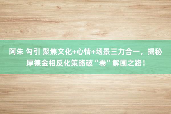 阿朱 勾引 聚焦文化+心情+场景三力合一，揭秘厚德金相反化策略破“卷”解围之路！