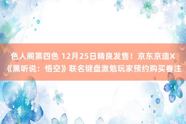 色人阁第四色 12月25日精良发售！京东京造X《黑听说：悟空》联名键盘激勉玩家预约购买眷注
