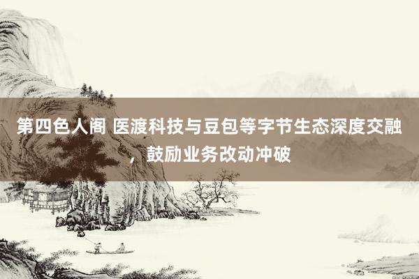 第四色人阁 医渡科技与豆包等字节生态深度交融，鼓励业务改动冲破