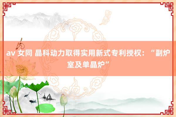 av 女同 晶科动力取得实用新式专利授权：“副炉室及单晶炉”