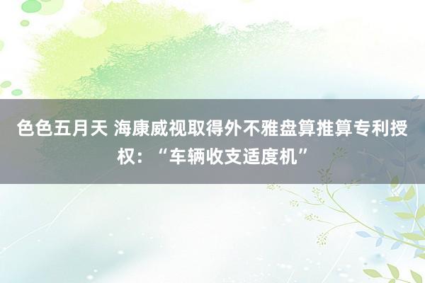 色色五月天 海康威视取得外不雅盘算推算专利授权：“车辆收支适度机”