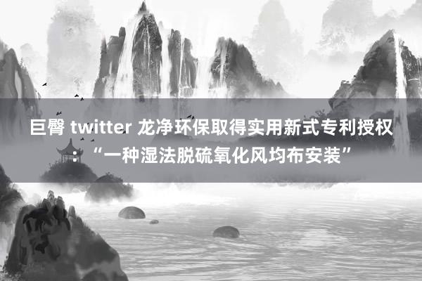 巨臀 twitter 龙净环保取得实用新式专利授权：“一种湿法脱硫氧化风均布安装”