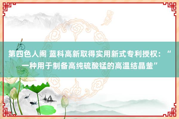 第四色人阁 蓝科高新取得实用新式专利授权：“一种用于制备高纯硫酸锰的高温结晶釜”