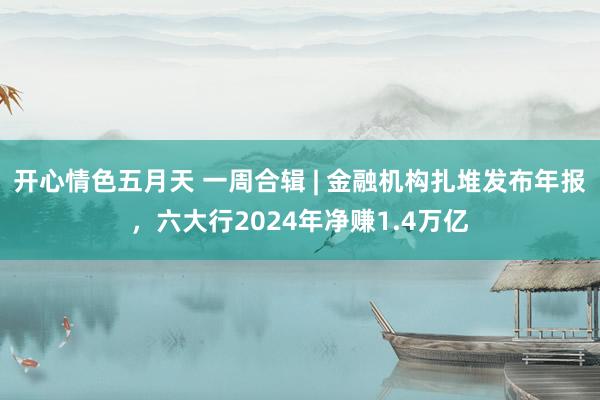开心情色五月天 一周合辑 | 金融机构扎堆发布年报，六大行2024年净赚1.4万亿