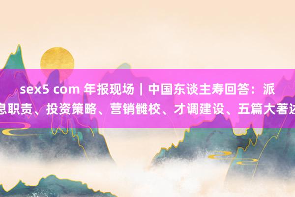 sex5 com 年报现场｜中国东谈主寿回答：派息职责、投资策略、营销雠校、才调建设、五篇大著述
